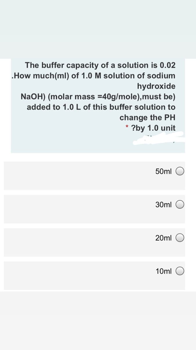 The buffer capacity of a solution is 0.02
.How much(ml) of 1.0 M solution of sodium
hydroxide
NaOH) (molar mass =40g/mole),must be)
added to 1.0 L of this buffer solution to
change the PH
?by 1.0 unit
50ml
30ml
20ml
10ml
