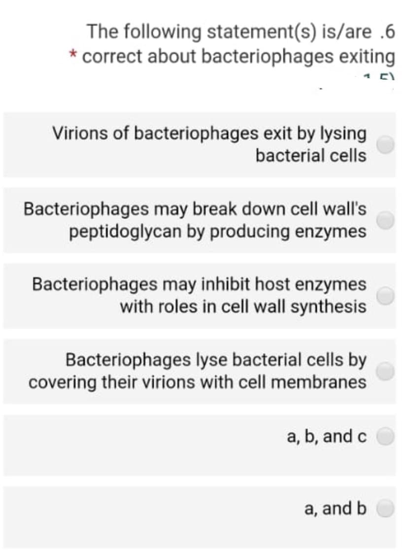 The following statement(s) is/are .6
* correct about bacteriophages exiting
1 E)
Virions of bacteriophages exit by lysing
bacterial cells
Bacteriophages may break down cell wall's
peptidoglycan by producing enzymes
Bacteriophages may inhibit host enzymes
with roles in cell wall synthesis
Bacteriophages lyse bacterial cells by
covering their virions with cell membranes
a, b, and c
a, and b
