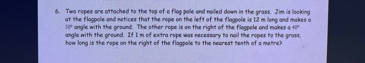 6. Two ropes are attached to the top of a flag pole and nailed down in the grass. Jim is looking
at the flagpole and notices that the rope on the left of the flagpole is 12 m long and makes a
50° angle with the ground. The other rope is on the right of the flagpole and makes a 40°
angle.with the ground. If 1 m of extra rope was necessary to nail the ropes to the grass,
how long is the rope on the right of the flagpole to the nearest tenth of a metre?
