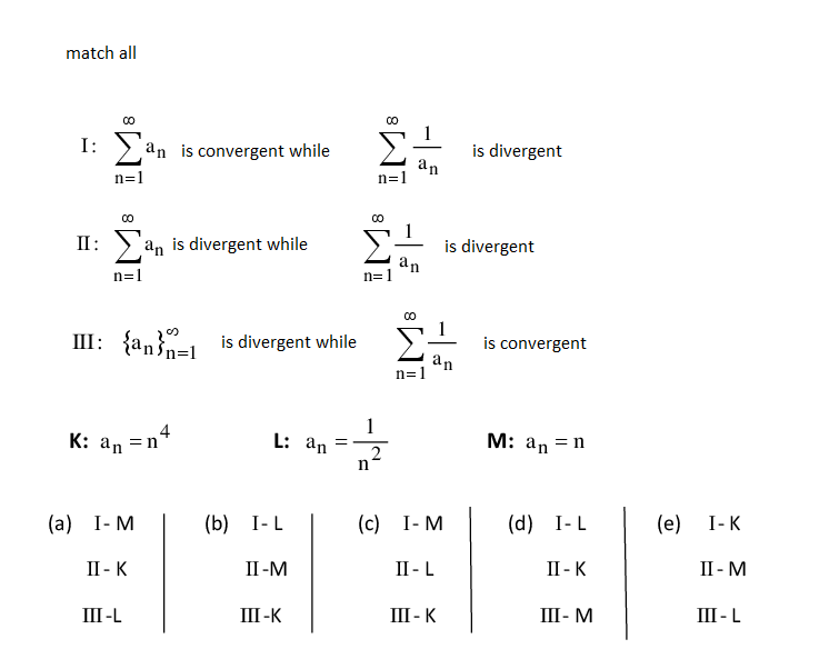 match all
I:
an is convergent while
is divergent
an
n=1
n=1
II:
an is divergent while
is divergent
an
n=1
n=1
III: {an}-1 is divergent while
is convergent
an
n=1
K: an =n
1
L: an
М: аn - n
2
(a)
I- M
(b) I-L
(с) 1-М
(d)
I-L
(e)
I-K
II - K
II -M
II - L
II - K
II - M
III-L
III -K
III - K
III- M
III - L
