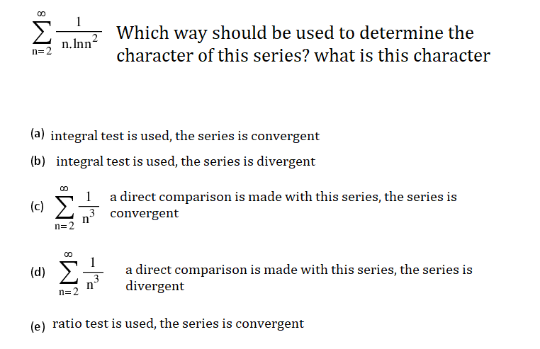 1
Which way should be used to determine the
n.Inn2
n=2
character of this series? what is this character
(a) integral test is used, the series is convergent
(b) integral test is used, the series is divergent
a direct comparison is made with this series, the series is
3 convergent
1
(c) E
n'
n=2
(d) E
a direct comparison is made with this series, the series is
divergent
n=2
(e) ratio test is used, the series is convergent
