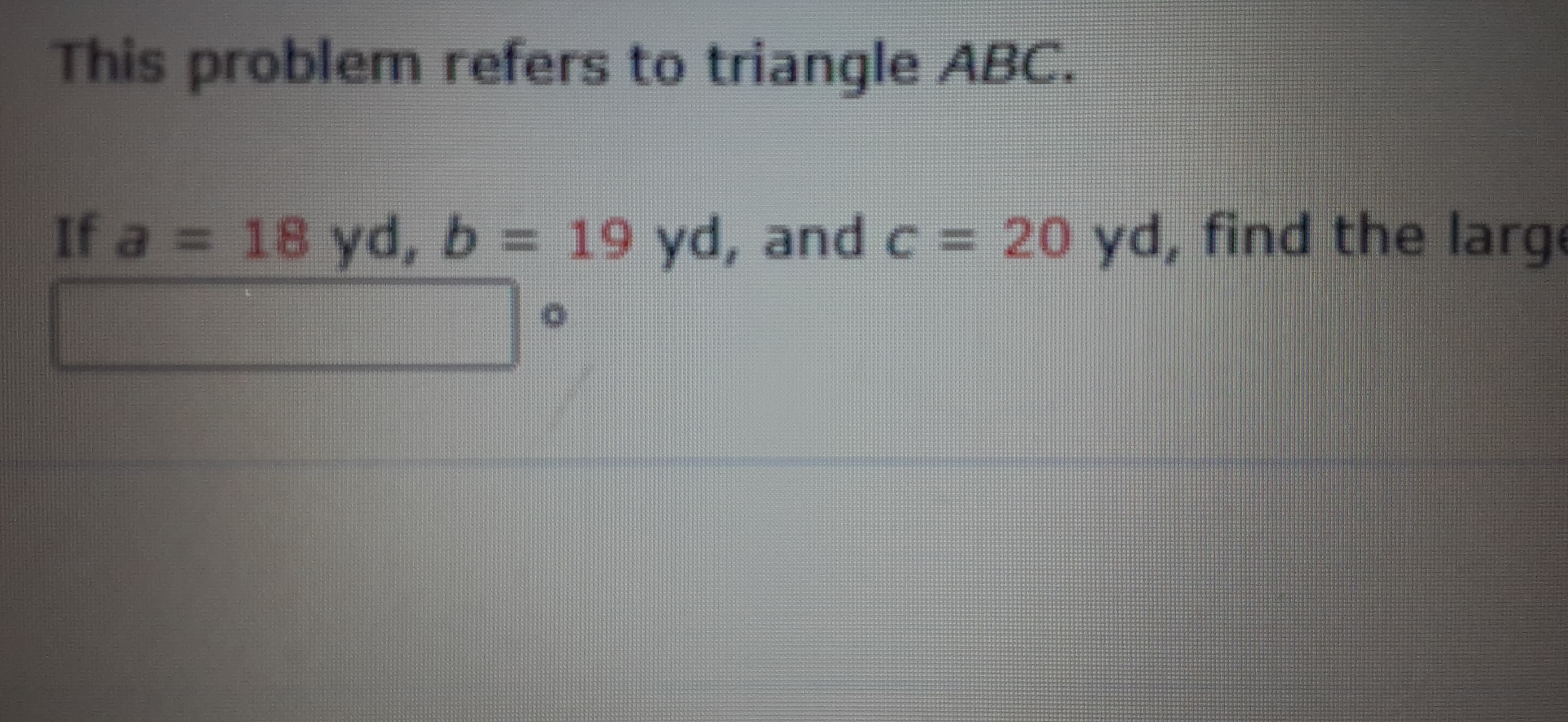 This problem refers to triangle ABC.
If a = 18 yd, b = 19 yd, and c = 20 yd, find the larg
