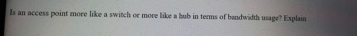 Is an access point more like a switch or more like a hub in terms of bandwidth usage? Explain
