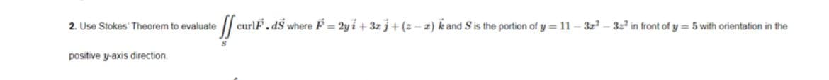 2. Use Stokes' Theorem to evaluate
curlF.dS where F = 2y i + 3z j+(z- 2) k and S is the portion of y = 11 – 3z? – 3:2 in front of y = 5 with orientation in the
positive y-axis direction.
