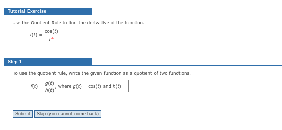 Tutorial Exercise
Use the Quotient Rule to find the derivative of the function.
cos(t)
f(t) =
Step 1
To use the quotient rule, write the given function as a quotient of two functions.
g(t)
where g(t) = cos(t) and h(t) =
h(t)
f(t) =
Submit Skip (you cannot come back)