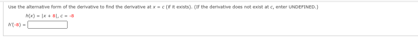 Use the alternative form of the derivative to find the derivative at x = c (If it exists). (If the derivative does not exist at c, enter UNDEFINED.)
h(x) = |x + 8|, c = -8
h'(-8)=