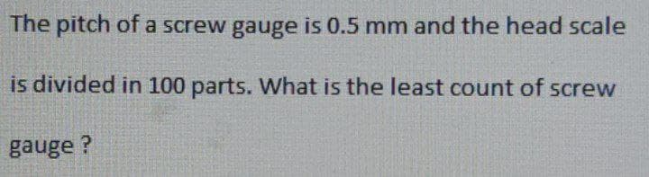 The pitch of a screw gauge is 0.5 mm and the head scale
is divided in 100 parts. What is the least count of screw
gauge?