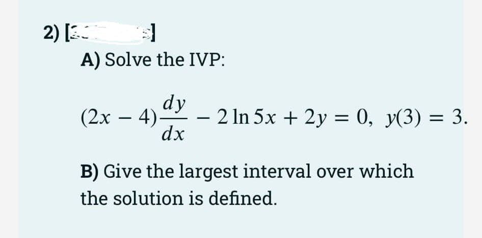 d]
A) Solve the IVP:
2) [3
dy
dx
(2x − 4)-
-
- 2 ln 5x + 2y = 0, y(3) = 3.
B) Give the largest interval over which
the solution is defined.