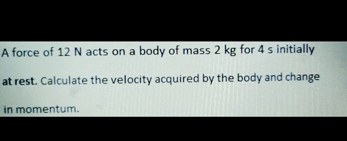 A force of 12 N acts on a body of mass 2 kg for 4 s initially
at rest. Calculate the velocity acquired by the body and change
in momentum.