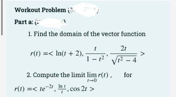 Workout Problem
Part a: (
1. Find the domain of the vector function
r(t) =< ln(t + 2),
2t
1-1² √√1²-4
for
2. Compute the limit lim r(t),
1-0
r(t) =< te-21, I, cos 2t>