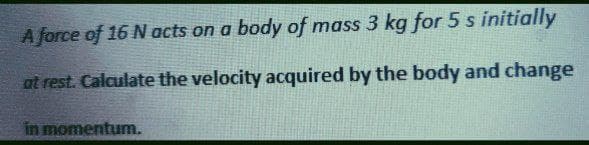 A force of 16 N acts on a body of mass 3 kg for 5 s initially
at rest. Calculate the velocity acquired by the body and change
in momentum.