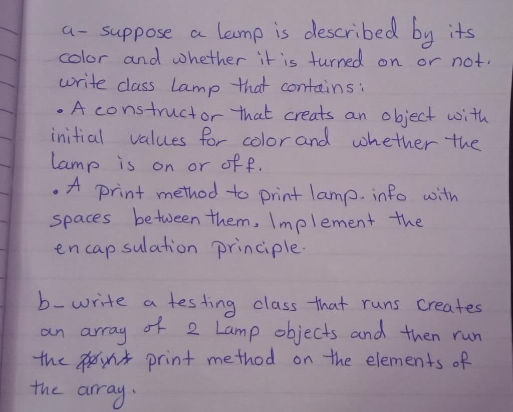 a- suppose a lamp is described
Lamp is described by its
color and whether it is turned on
write class Lamp that contains:
or not.
• A constructor that creats an object with
initial values for color and whether the
lamp is on or off.
• A print method to print lamp. info with
spaces between them, Implement the
en capsulation principle.
b-write a testing class that runs creates
of 2 Lamp objects and then run
the point print method on the elements of
an
array
the array.