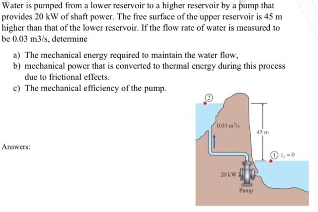 Water is pumped from a lower reservoir to a higher reservoir by a pump that
provides 20 kW of shaft power. The free surface of the upper reservoir is 45 m
higher than that of the lower reservoir. If the flow rate of water is measured to
be 0.03 m3/s, determine
a) The mechanical energy required to maintain the water flow,
b) mechanical power that is converted to thermal energy during this process
due to frictional effects.
c) The mechanical efficiency of the pump.
Answers:
0.03 m/s
20 kW
Pump
45 m
4₁=0