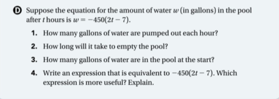 O Suppose the equation for the amount of water w (in gallons) in the pool
after t hours is w = -450(2t – 7).
1. How many gallons of water are pumped out each hour?
2. How long will it take to empty the pool?
3. How many gallons of water are in the pool at the start?
4. Write an expression that is equivalent to –450(2t – 7). Which
expression is more useful? Explain.
