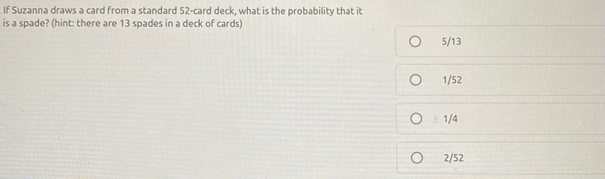 If Suzanna draws a card from a standard 52-card deck, what is the probability that it
is a spade? (hint: there are 13 spades in a deck of cards)
5/13
1/52
1/4
2/52
