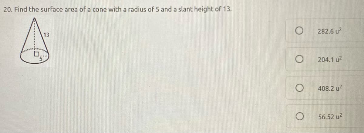 20. Find the surface area of a cone with a radius of 5 and a slant height of 13.
A
282.6 u2
13
204.1 u2
408.2 u2
56.52 u2
