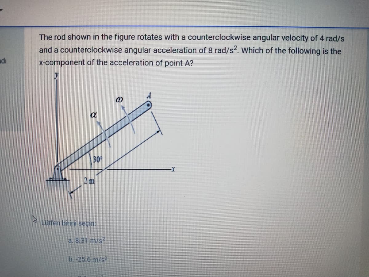 The rod shown in the figure rotates with a counterclockwise angular velocity of 4 rad/s
and a counterclockwise angular acceleration of 8 rad/s?. Which of the following is the
x-component of the acceleration of point A?
adı
30
w Litfen birini seçin:
a. 8.31 m/s
b.-25.6 m/s
