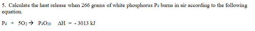 5. Calculate the heat release when 266 grams of white phosphorus P4 burns in air according to the following
equation.
P4502 P4010 ΔΗ = - 3013 kJ