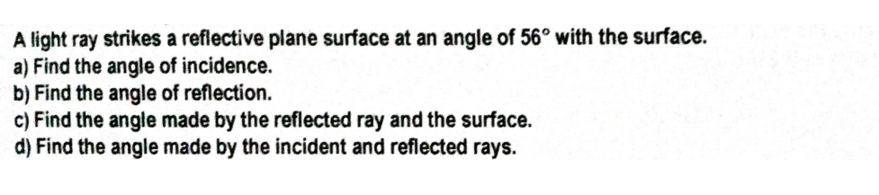 A light ray strikes a reflective plane surface at an angle of 56° with the surface.
a) Find the angle of incidence.
b) Find the angle of reflection.
c) Find the angle made by the reflected ray and the surface.
d) Find the angle made by the incident and reflected rays.
