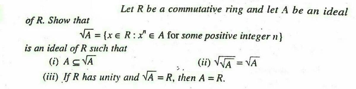 Let R be a commutative ring and let A be an ideal
of R. Show that
VA = {x e R: x" e A for some positive integer n}
%3D
is an ideal of R such that
(i) AS VA
(iii) If R has unity and VA = R, then A = R.
(ii) VA = VA
%3D
%3D
