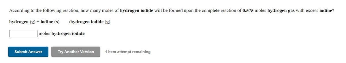 According to the following reaction, how many moles of hydrogen iodide will be formed upon the complete reaction of 0.575 moles hydrogen gas with excess iodine?
hydrogen (g) + iodine (s) →hydrogen iodide (g)
moles hydrogen iodide
Submit Answer
Try Another Version
1 item attempt remaining
