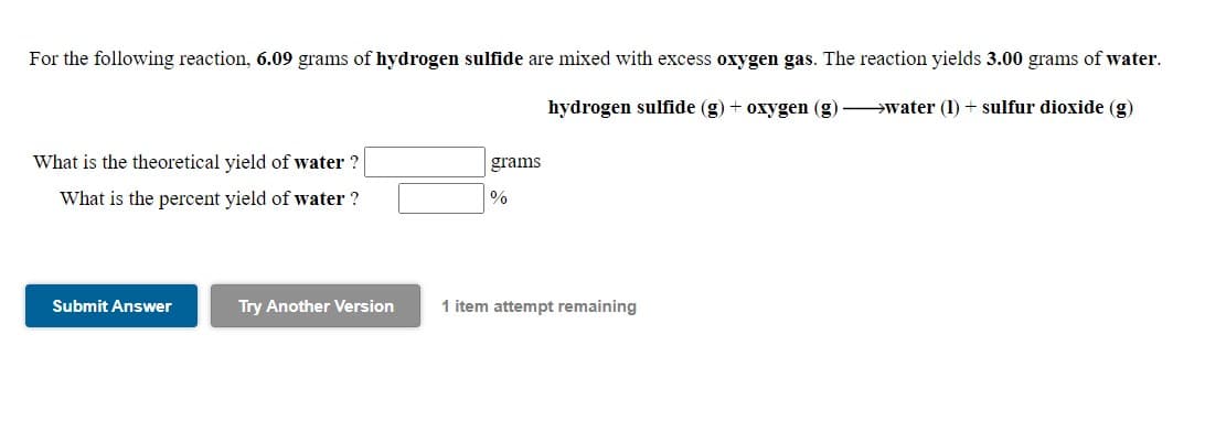 For the following reaction, 6.09 grams of hydrogen sulfide are mixed with excess oxygen gas. The reaction yields 3.00 grams of water.
hydrogen sulfide (g) + oxygen (g) water (1) + sulfur dioxide (g)
What is the theoretical yield of water
grams
What is the percent yield of water ?
Submit Answer
Try Another Version
1 item attempt remaining
