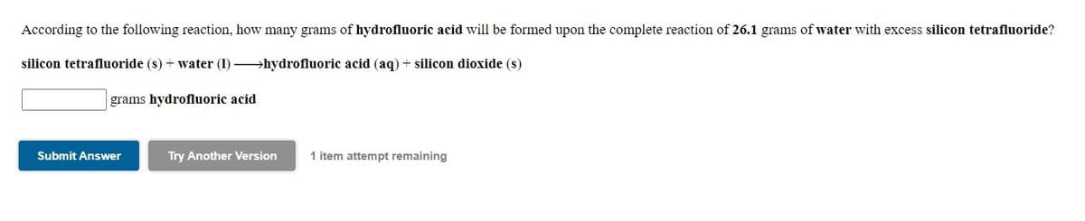 According to the following reaction, how many grams of hydrofluoric acid will be formed upon the complete reaction of 26.1 grams of water with excess silicon tetrafluoride?
silicon tetrafluoride (s) + water (1) hydrofluoric acid (aq) + silicon dioxide (s)
grams hydrofluoric acid
Submit Answer
Try Another Version
1 item attempt remaining

