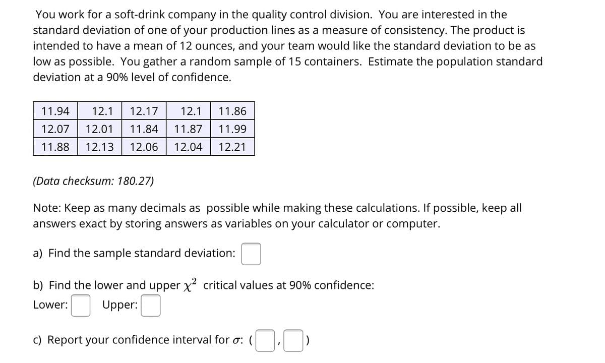 You work for a soft-drink company in the quality control division. You are interested in the
standard deviation of one of your production lines as a measure of consistency. The product is
intended to have a mean of 12 ounces, and your team would like the standard deviation to be as
low as possible. You gather a random sample of 15 containers. Estimate the population standard
deviation at a 90% level of confidence.
11.94
12.1
12.17
12.1
11.86
12.07
12.01
11.84
11.87
11.99
11.88
12.13
12.06
12.04
12.21
(Data checksum: 180.27)
Note: Keep as many decimals as possible while making these calculations. If possible, keep all
answers exact by storing answers as variables on your calculator or computer.
a) Find the sample standard deviation:
b) Find the lower and upper x critical values at 90% confidence:
Lower:
Upper:
c) Report your confidence interval for o: (
