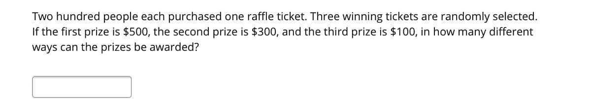 Two hundred people each purchased one raffle ticket. Three winning tickets are randomly selected.
If the first prize is $500, the second prize is $300, and the third prize is $100, in how many different
ways can the prizes be awarded?
