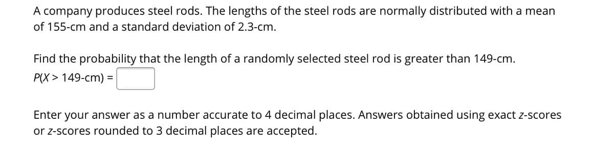 A company produces steel rods. The lengths of the steel rods are normally distributed with a mean
of 155-cm and a standard deviation of 2.3-cm.
Find the probability that the length of a randomly selected steel rod is greater than 149-cm.
P(X > 149-cm) =
%3D
Enter your answer as a number accurate to 4 decimal places. Answers obtained using exact z-scores
or z-scores rounded to 3 decimal places are accepted.
