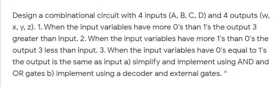 Design a combinational circuit with 4 inputs (A, B, C, D) and 4 outputs (w,
x, y, z). 1. When the input variables have more O's than 1's the output 3
greater than input. 2. When the input variables have more 1's than O's the
output 3 less than input. 3. When the input variables have O's equal to 1's
the output is the same as input a) simplify and implement using AND and
OR gates b) implement using a decoder and external gates. *
