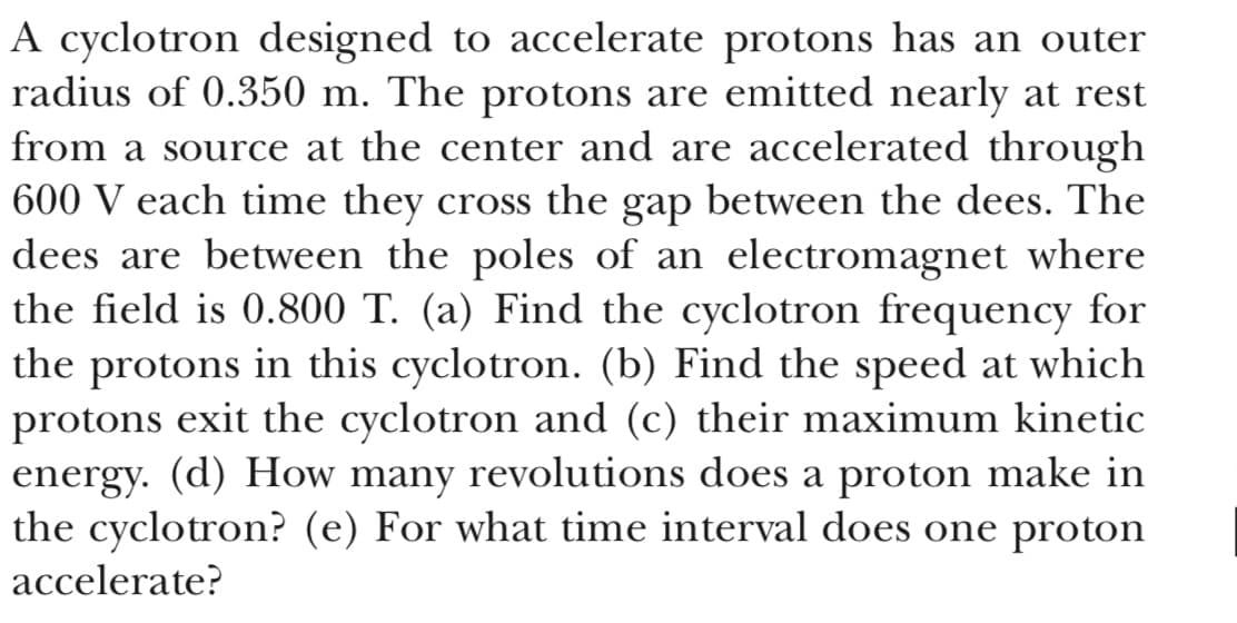 A cyclotron designed to accelerate protons has an outer
radius of 0.350 m. The protons are emitted nearly at rest
from a source at the center and are accelerated through
600 V each time they cross the gap between the dees. The
dees are between the poles of an electromagnet where
the field is 0.800 T. (a) Find the cyclotron frequency for
the protons in this cyclotron. (b) Find the speed at which
protons exit the cyclotron and (c) their maximum kinetic
energy. (d) How many revolutions does a proton make in
the cyclotron? (e) For what time interval does one proton
accelerate?
