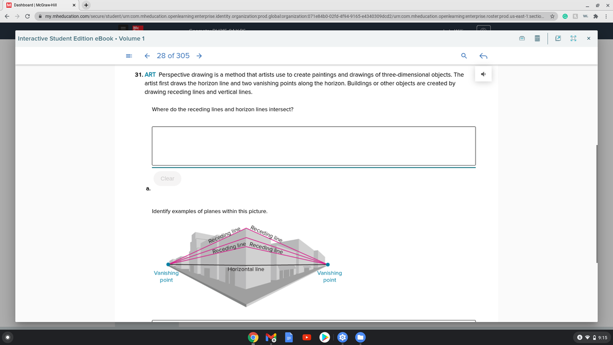 Receding line Receding line
M Dashboard | McGraw-Hill
A my.mheducation.com/secure/student/urn:com.mheducation.openlearning:enterprise.identity.organization:prod.global:organization:071e84b0-02fd-4f94-9165-e4340309dcd2/urn:com.mheducation.openlearning:enterprise.roster:prod.us-east-1:sectio.
Mc
Interactive Student Edition eBook • Volume 1
+ 28 of 305
31. ART Perspective drawing is a method that artists use to create paintings and drawings of three-dimensional objects. The
artist first draws the horizon line and two vanishing points along the horizon. Buildings or other objects are created by
drawing receding lines and vertical lines.
Where do the receding lines and horizon lines intersect?
Clear
а.
Identify examples of planes within this picture.
Receding line
Receding line
Horizontal line
Vanishing
Vanishing
point
point
6 • À 9:15
