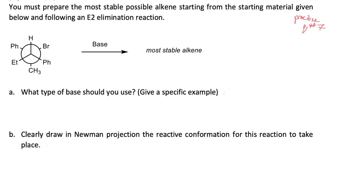 You must prepare the most stable possible alkene starting from the starting material given
below and following an E2 elimination reaction.
practice
44
q#7
H
Ph.
Br
Base
most stable alkene
Et
Ph
CH3
a. What type of base should you use? (Give a specific example)
b. Clearly aw in Newman projection the reactiv confor tion for this reaction to take
place.