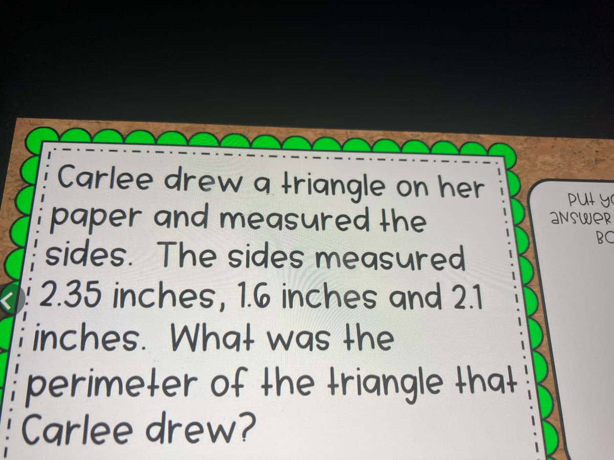 Carlee drew a triangle on her
paper and megsured the
sides. The sides measured
PUt yo
ANSWER
BC
2.35 inches, 1.6 inches and 2.1
i inches. What was the
perimeter of the triangle that
Carlee drew?
