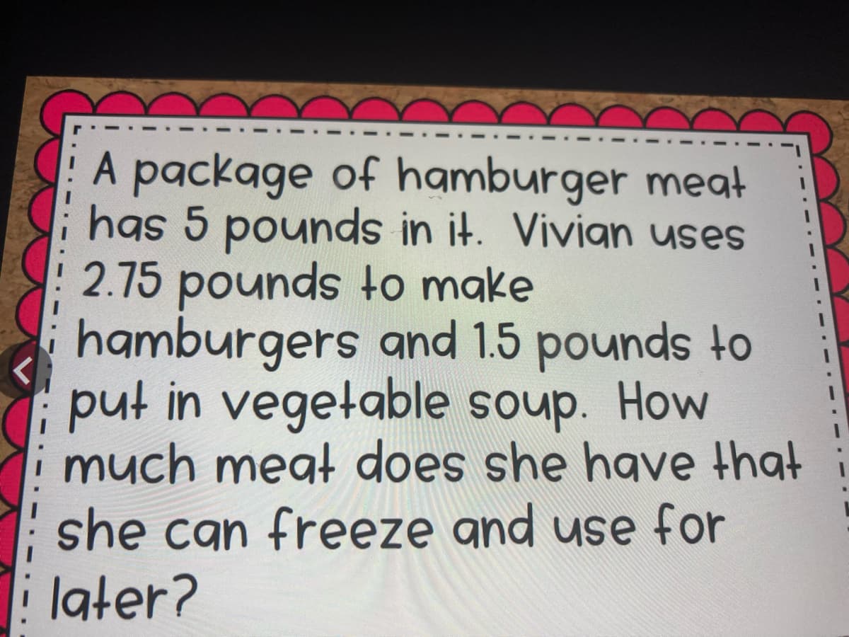 A package of hamburger meat
has 5 pounds in it. Vivian uses
2.75 pounds to make
hamburgers and 1.5 pounds to
put in vegetable soup. How
much megt does she have that
she can freeze and use for
later?
