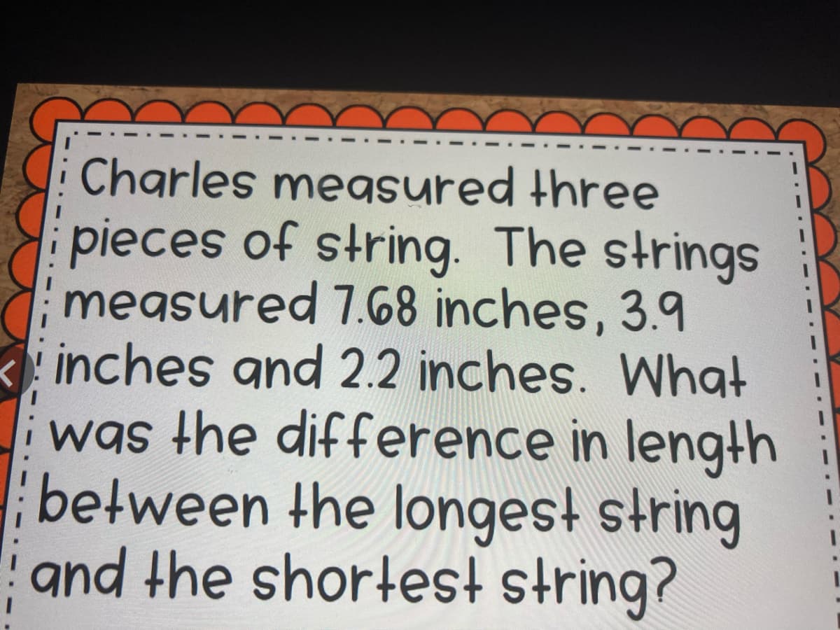 Charles measured three
pieces of string. The strings
megsured 7.68 inches, 3.9
inches and 2.2 inches. What
was the difference in length
between the longest string
and the shortest string?
