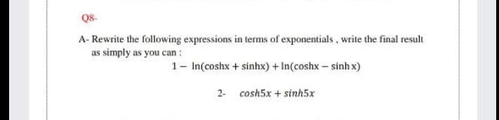 Q8-
A- Rewrite the following expressions in terms of exponentials , write the final result
as simply as you can :
1- In(coshx + sinhx) + In(coshx - sinh x)
2- cosh5x + sinh5x
