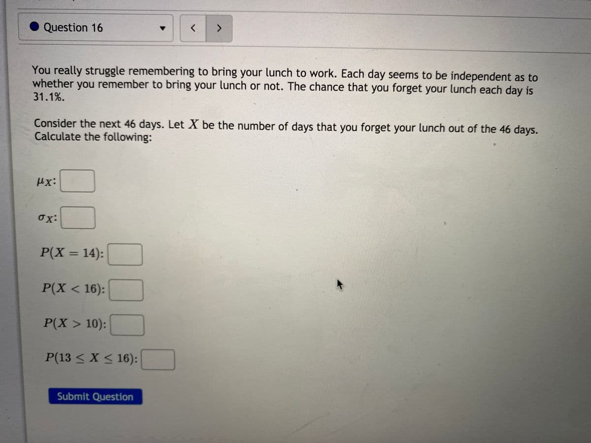 Question 16
<>
You really struggle remembering to bring your lunch to work. Each day seems to be independent as to
whether you remember to bring your lunch or not. The chance that you forget your lunch each day is
31.1%.
Consider the next 46 days. Let X be the number of days that you forget your lunch out of the 46 days.
Calculate the following:
Hx:
ox:
P(X = 14):
%3D
P(X < 16):
P(X> 10):
P(13 < X < 16):
Submit Question
