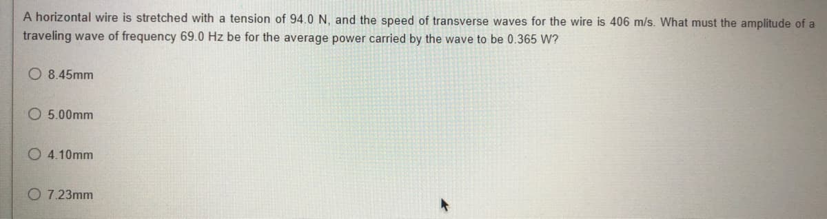 A horizontal wire is stretched with a tension of 94.0 N, and the speed of transverse waves for the wire is 406 m/s. What must the amplitude of a
traveling wave of frequency 69.0 Hz be for the average power carried by the wave to be 0.365 W?
O 8.45mm
O 5.00mm
O 4.10mm
O 7.23mm