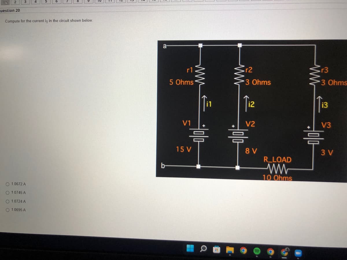 uestion 20
Compute for the current is in the circuit shown below.
O 1.0672 A
O 1.0745 A
O 1.0724 A
O 1.0695 A
a
b
5 Ohms
V1
15 V
ww
r2
3 Ohms
12
V2
8 V
R_LOAD
ww
10 Ohms
r3
3 Ohms
13
V3
믐
3 V