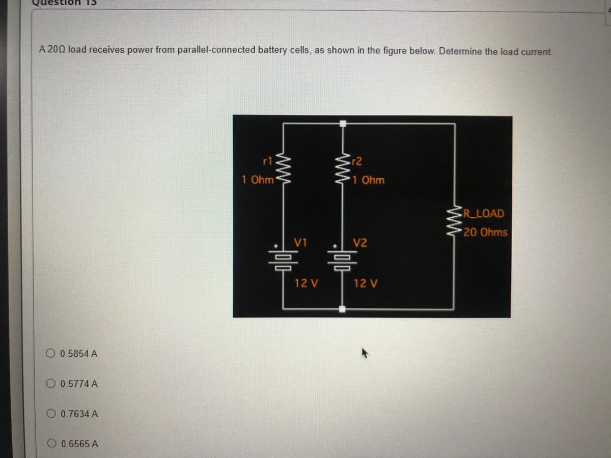 Ion 15
A 200 load receives power from parallel-connected battery cells, as shown in the figure below. Determine the load current.
R_LOAD
20 Ohms
O 0.5854 A
O 0.5774 A
O 0.7634 A
O 0.6565 A
rl
1 Ohm
www
ww
V1
12 V
r2
1 Ohm
V2
12 V