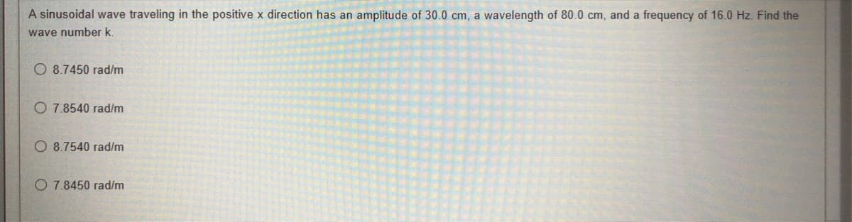 A sinusoidal wave traveling in the positive x direction has an amplitude of 30.0 cm, a wavelength of 80.0 cm, and a frequency of 16.0 Hz. Find the
wave number k.
8.7450 rad/m
O 7.8540 rad/m
O 8.7540 rad/m
O 7.8450 rad/m