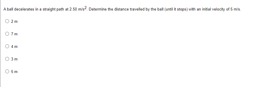A ball decelerates in a straight path at 2.50 m/s2. Determine the distance travelled by the ball (until it stops) with an initial velocity of 5 m/s.
2 m
7 m
4 m
3 m
5m
O
U
O
O