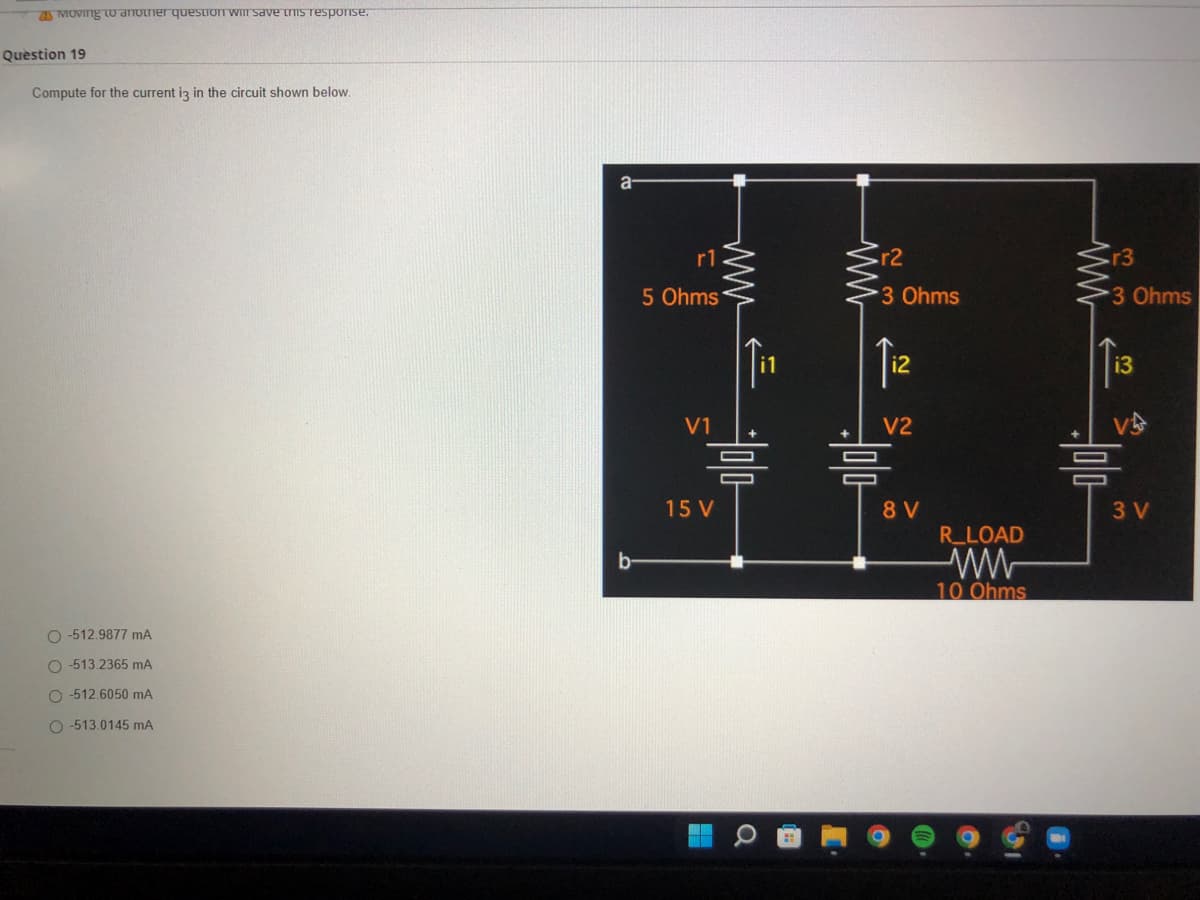 Moving to another question will save this response.
Question 19
Compute for the current i3 in the circuit shown below.
O-512.9877 mA
O-513.2365 mA
O-512.6050 mA
O-513.0145 mA
a
b-
r1
5 Ohms
V1
www
=
15 V
r2
3 Ohms
i2
V2
믐
8 V
R_LOAD
10 Ohms
r3
3 Ohms
i3
V
믐
3 V