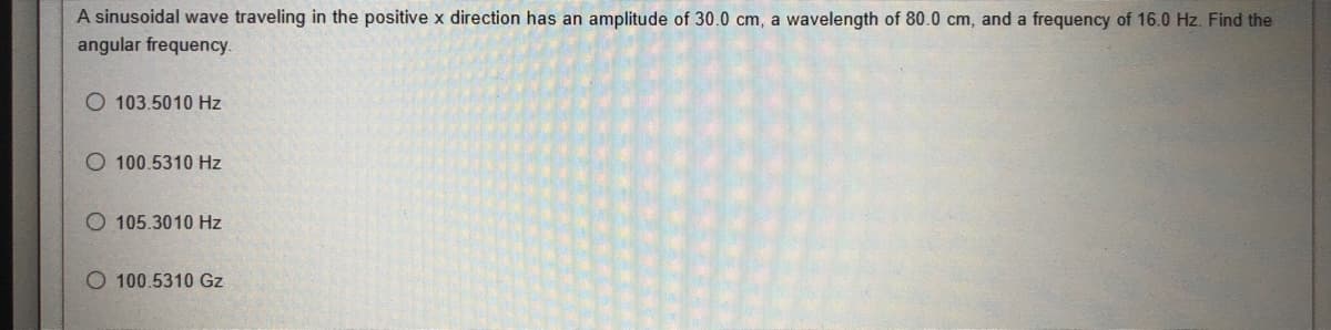 A sinusoidal wave traveling in the positive x direction has an amplitude of 30.0 cm, a wavelength of 80.0 cm, and a frequency of 16.0 Hz. Find the
angular frequency.
103.5010 Hz
O 100.5310 Hz
O 105.3010 Hz
O100.5310 Gz