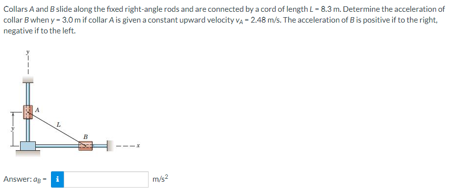 Collars A and B slide along the fixed right-angle rods and are connected by a cord of length L= 8.3 m. Determine the acceleration of
collar B when y = 3.0 m if collar A is given a constant upward velocity vĄ = 2.48 m/s. The acceleration of B is positive if to the right,
negative if to the left.
A
L
B
- -
Answer: ag =
i
m/s?
