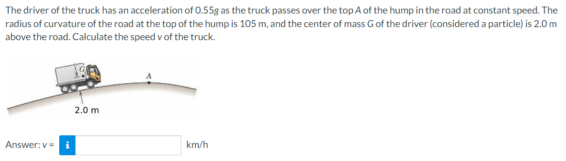 The driver of the truck has an acceleration of 0.55g as the truck passes over the top A of the hump in the road at constant speed. The
radius of curvature of the road at the top of the hump is 105 m, and the center of mass Gof the driver (considered a particle) is 2.0 m
above the road. Calculate the speed v of the truck.
2.0 m
Answer: v =
i
km/h
