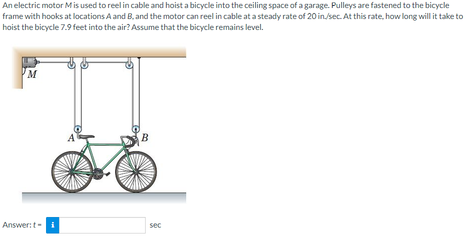 An electric motor M is used to reel in cable and hoist a bicycle into the ceiling space of a garage. Pulleys are fastened to the bicycle
frame with hooks at locations A and B, and the motor can reel in cable at a steady rate of 20 in./sec. At this rate, how long will it take to
hoist the bicycle 7.9 feet into the air? Assume that the bicycle remains level.
A
В
Answer: t =
i
sec
