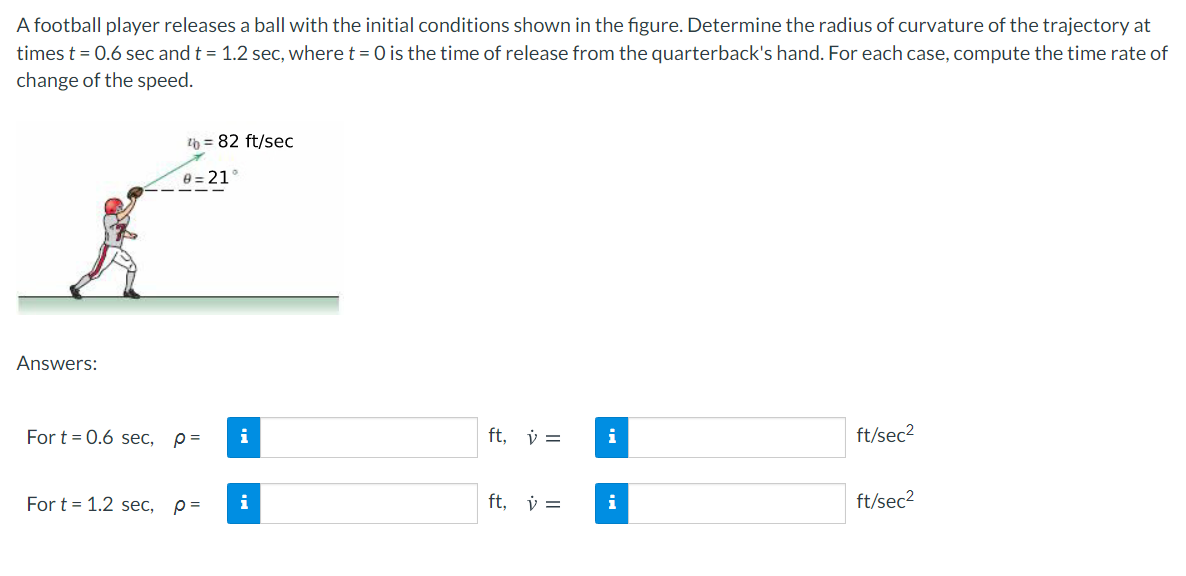A football player releases a ball with the initial conditions shown in the figure. Determine the radius of curvature of the trajectory at
times t = 0.6 sec and t = 1.2 sec, where t = 0 is the time of release from the quarterback's hand. For each case, compute the time rate of
change of the speed.
2b = 82 ft/sec
e = 21°
Answers:
For t = 0.6 sec, p=
i
ft, v =
ft/sec2
For t = 1.2 sec,
p =
i
ft, v =
ft/sec2
